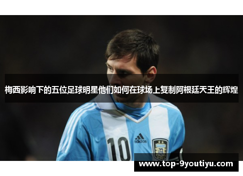 梅西影响下的五位足球明星他们如何在球场上复制阿根廷天王的辉煌
