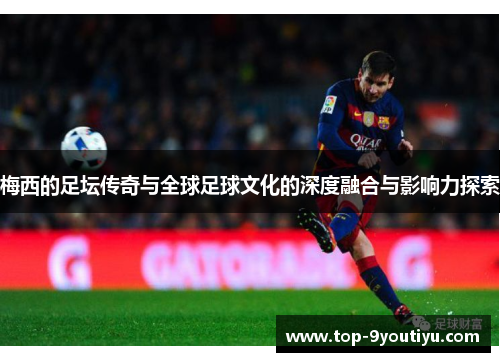 梅西的足坛传奇与全球足球文化的深度融合与影响力探索
