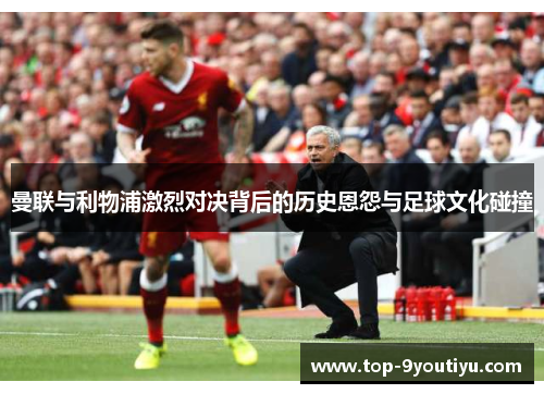 曼联与利物浦激烈对决背后的历史恩怨与足球文化碰撞