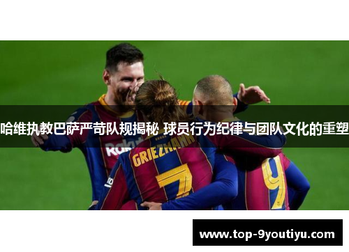 哈维执教巴萨严苛队规揭秘 球员行为纪律与团队文化的重塑